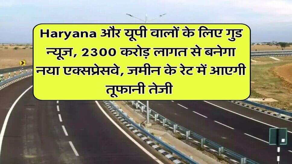 Haryana और यूपी वालों के लिए गुड न्यूज, 2300 करोड़ लागत से बनेगा नया एक्सप्रेसवे, जमीन के रेट में आएगी तूफानी तेजी&nbsp;