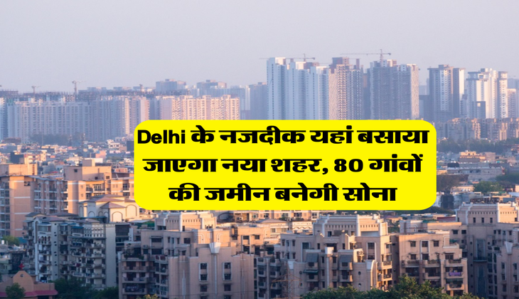 Delhi के नजदीक यहां बसाया जाएगा नया शहर, 80 गांवों की जमीन बनेगी सोना
