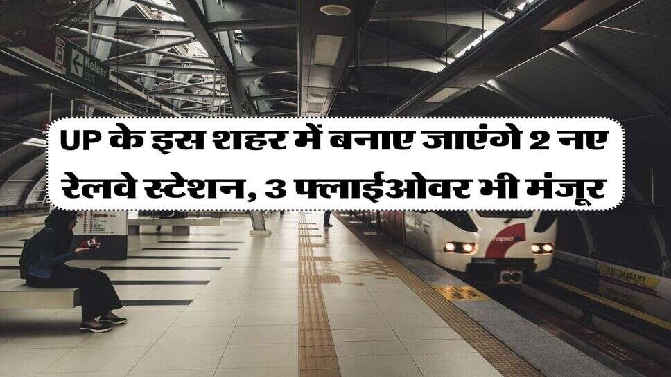 UP के इस शहर में बनाए जाएंगे 2 नए रेलवे स्टेशन, 3 फ्लाईओवर भी मंजूर