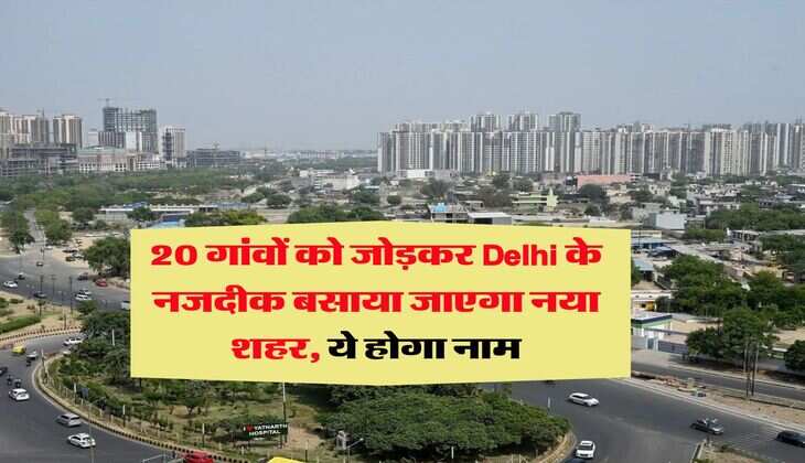 20 गांवों को जोड़कर Delhi के नजदीक बसाया जाएगा नया शहर, ये होगा नाम
