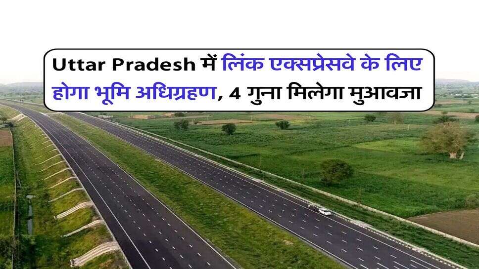 Uttar Pradesh में लिंक एक्सप्रेसवे के लिए होगा भूमि अधिग्रहण, 4 गुना मिलेगा मुआवजा
