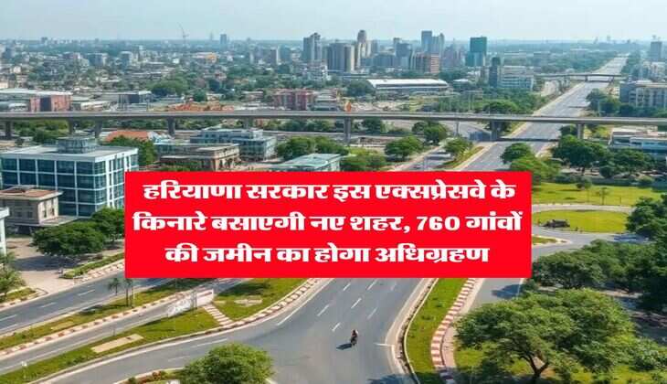 Haryana : हरियाणा सरकार इस एक्सप्रेसवे के किनारे बसाएगी नए शहर, 760 गांवों की जमीन का होगा अधिग्रहण