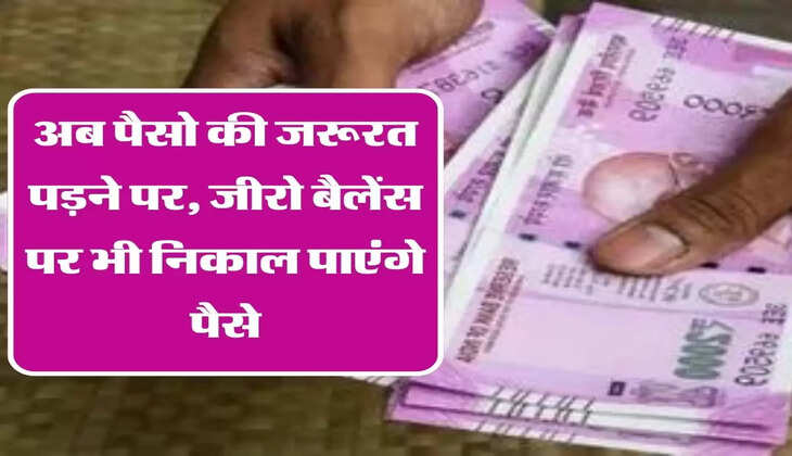 अब पैसो की जरूरत पड़ने पर, जीरो बैलेंस पर भी निकाल पाएंगे पैसे