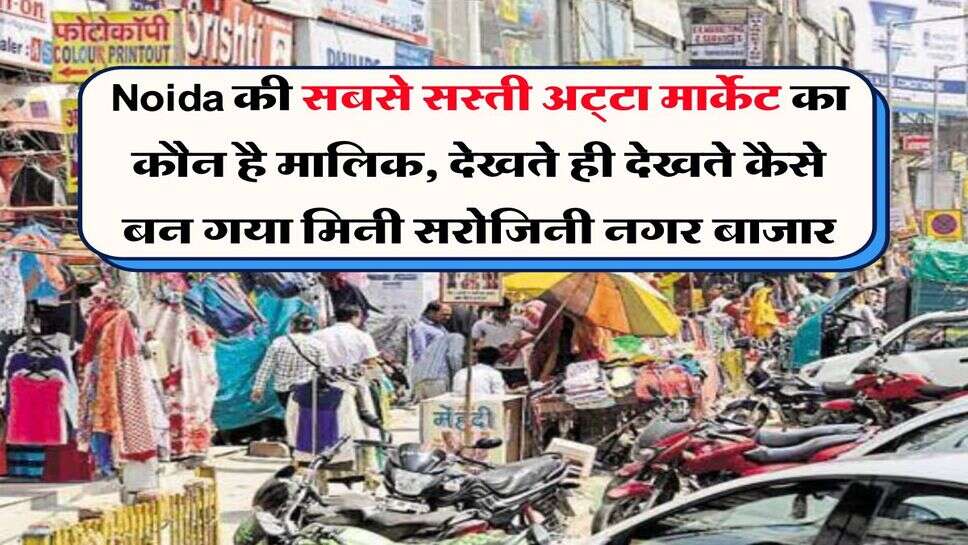 Noida की सबसे सस्ती अट्&zwnj;टा मार्केट का कौन है मालिक, देखते ही देखते कैसे बन गया मिनी सरोजिनी नगर बाजार