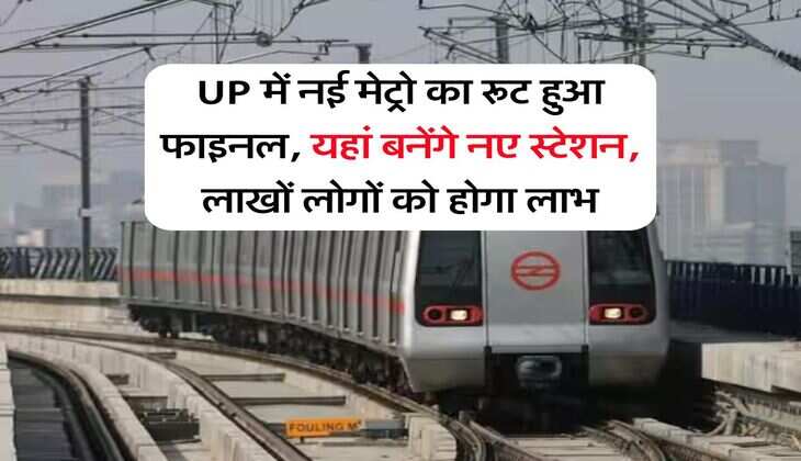 UP में नई मेट्रो का रूट हुआ फाइनल, यहां बनेंगे नए स्टेशन, लाखों लोगों को होगा लाभ