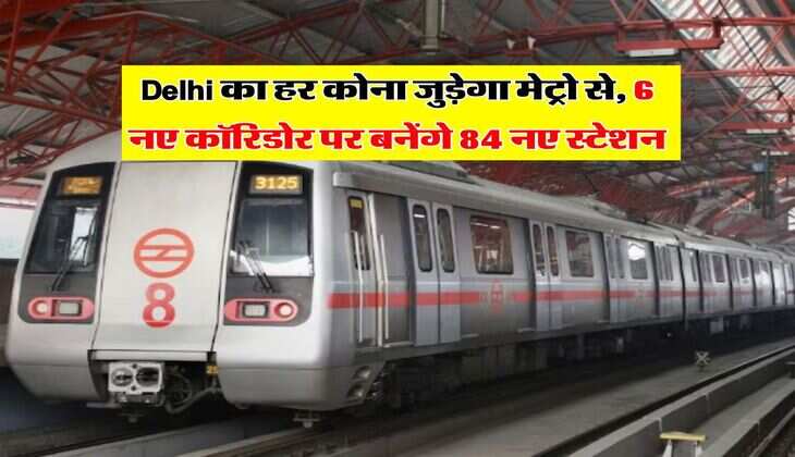 Delhi का हर कोना जुड़ेगा मेट्रो से, 6 नए कॉरिडोर पर बनेंगे 84 नए स्टेशन