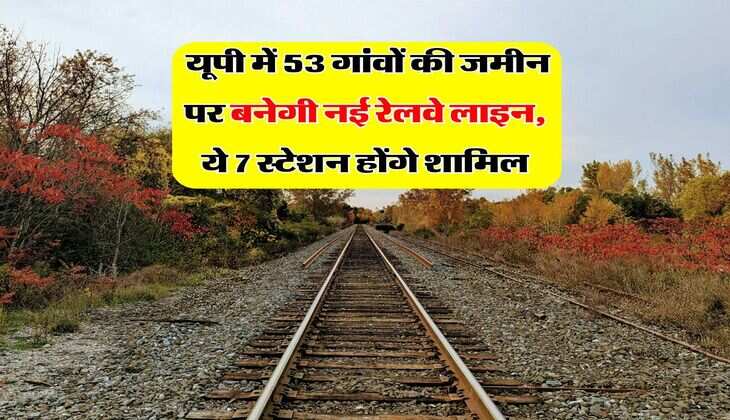  यूपी में 53 गांवों की जमीन पर बनेगी नई रेलवे लाइन, ये 7 स्टेशन होंगे शामिल