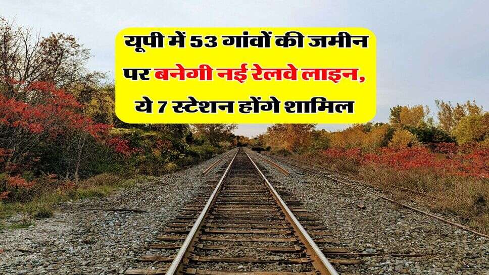  यूपी में 53 गांवों की जमीन पर बनेगी नई रेलवे लाइन, ये 7 स्टेशन होंगे शामिल
