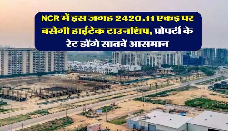 NCR में इस जगह 2420.11 एकड़ पर बसेगी हाईटेक टाउनशिप, प्रोपर्टी के रेट होंगे सातवें आसमान