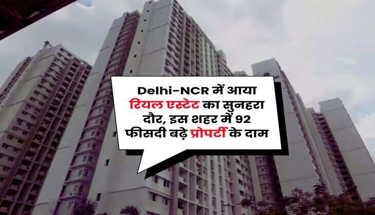 Delhi-NCR में आया रियल एस्टेट का सुनहरा दौर, इस शहर में 92 फीसदी बढ़े प्रोपर्टी के दाम
