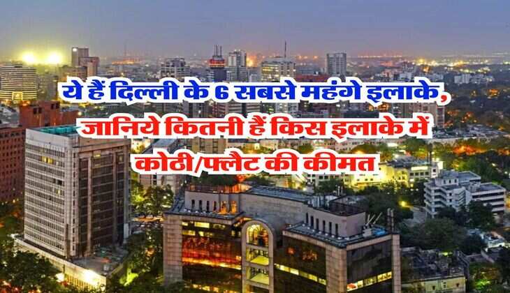 Delhi Property : ये हैं दिल्ली के 6 सबसे महंगे इलाके, जानिये कितनी हैं किस इलाके में कोठी/फ्लैट की कीमत