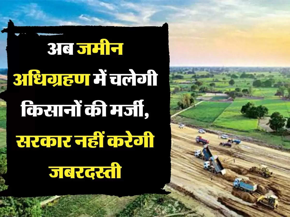 land aquire अब जमीन अधिग्रहण में चलेगी किसानों की मर्जी, सरकार नहीं करेगी जबरदस्ती