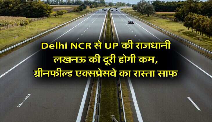 Delhi NCR से UP की राजधानी लखनऊ की दूरी होगी कम, ग्रीनफील्ड एक्सप्रेसवे का रास्ता साफ
