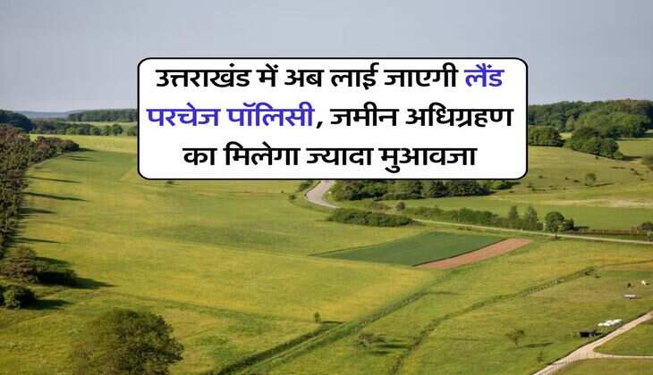 उत्तराखंड में अब लाई जाएगी लैंड परचेज पॉलिसी, जमीन अधिग्रहण का मिलेगा ज्यादा मुआवजा