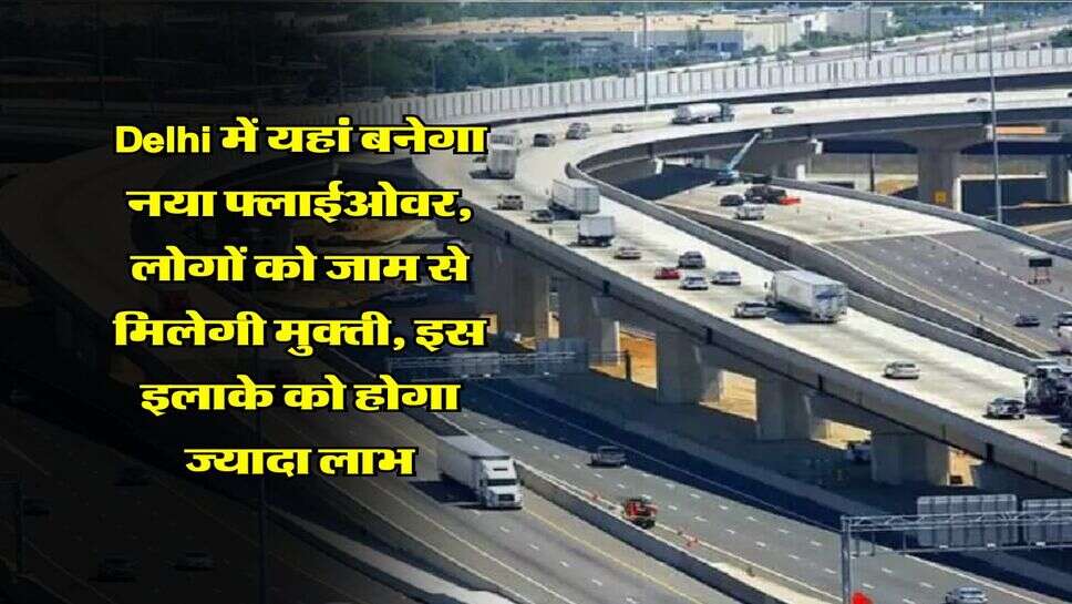 Delhi में यहां बनेगा नया फ्लाईओवर, लोगों को जाम से मिलेगी मुक्ती, इस इलाके को होगा ज्यादा लाभ