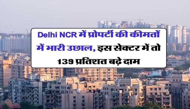 Delhi NCR में प्रोपर्टी की कीमतों में भारी उछाल, इस सेक्टर में तो 139 प्रतिशत बढ़े दाम