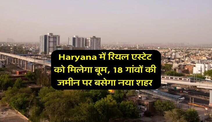 Haryana में रियल एस्टेट को मिलेगा बूम, 18 गांवों की जमीन पर बसेगा नया शहर