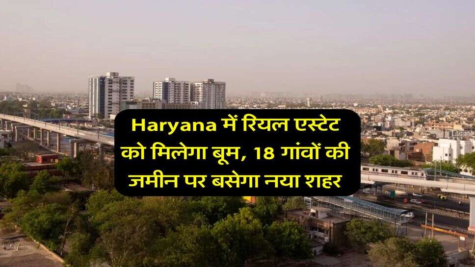 Haryana में रियल एस्टेट को मिलेगा बूम, 18 गांवों की जमीन पर बसेगा नया शहर
