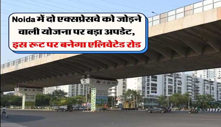 Noida में दो एक्सप्रेसवे को जोड़ने वाली योजना पर बड़ा अपडेट, इस रूट पर बनेगा एलिवेटेड रोड