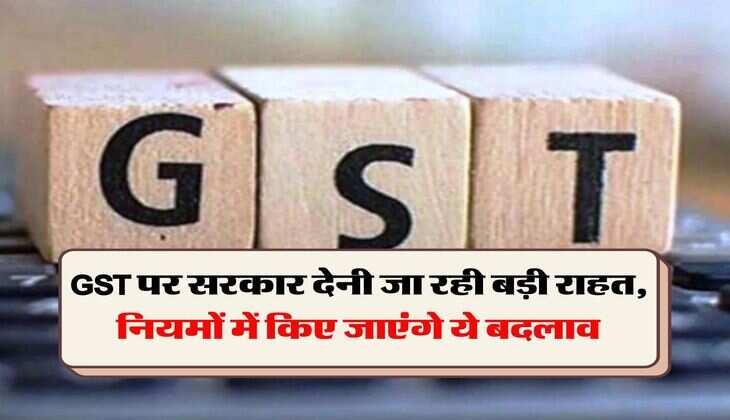 GST पर सरकार देनी जा रही बड़ी राहत, नियमों में किए जाएंगे ये बदलाव