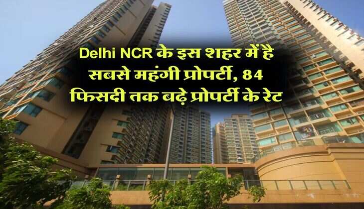 Delhi NCR के इस शहर में है सबसे महंगी प्रोपर्टी, 84 फिसदी तक बढ़े प्रोपर्टी के रेट