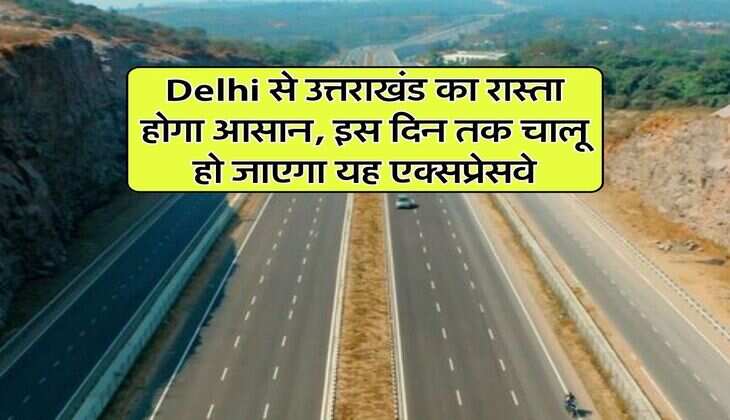 Delhi से उत्तराखंड का रास्ता होगा आसान, इस दिन तक चालू हो जाएगा यह एक्सप्रेसवे