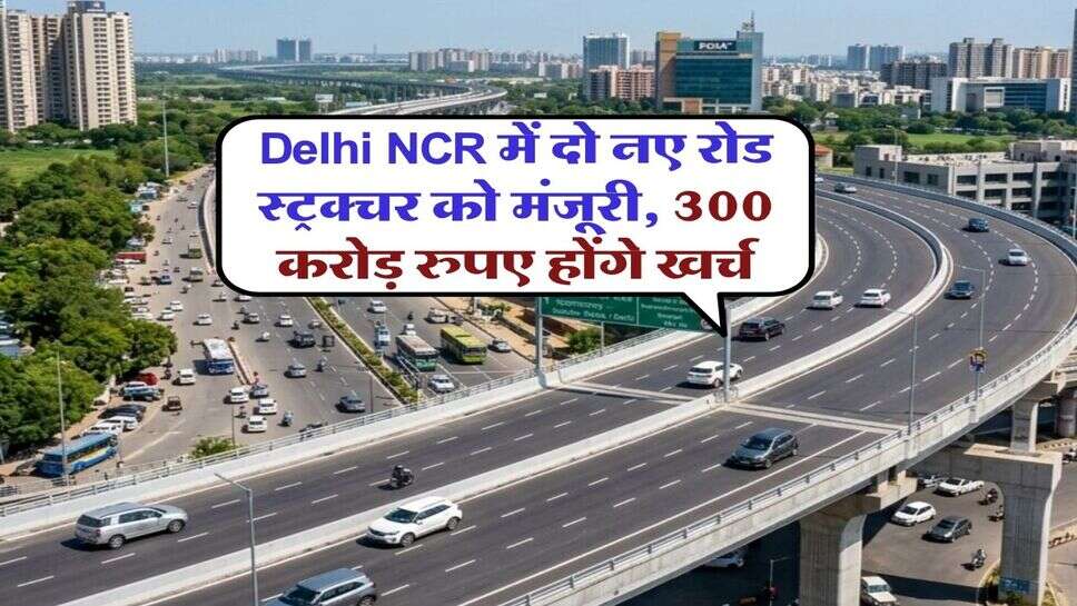 Delhi NCR में दो नए रोड स्ट्रक्चर को मंजूरी, 300 करोड़ रुपए होंगे खर्च