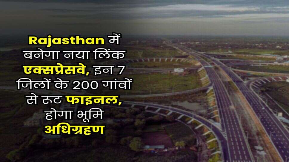 Rajasthan में बनेगा नया लिंक एक्सप्रेसवे, इन 7 जिलों के 200 गांवों से रूट फाइनल, होगा भूमि अधिग्रहण