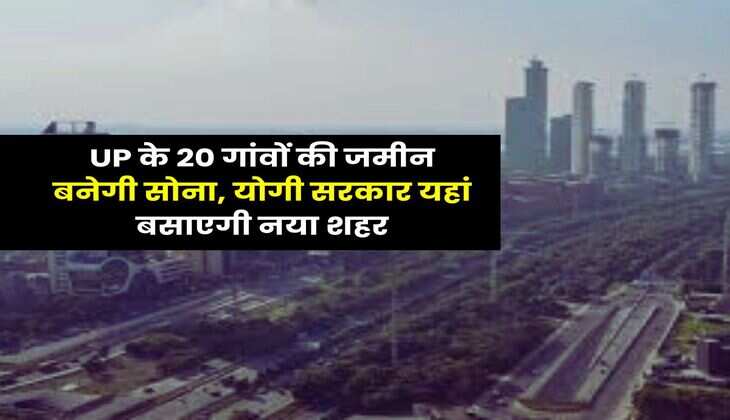 UP के 20 गांवों की जमीन बनेगी सोना, योगी सरकार यहां बसाएगी नया शहर