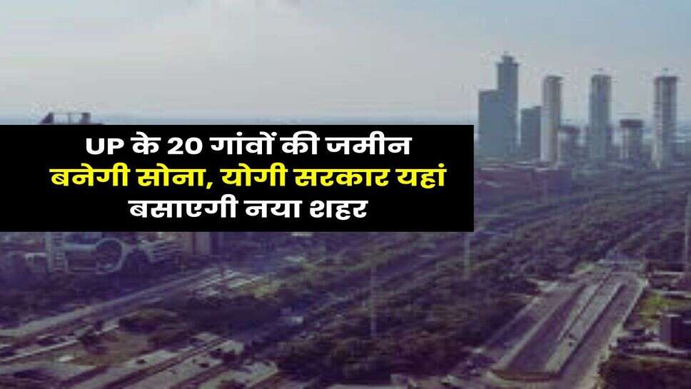 UP के 20 गांवों की जमीन बनेगी सोना, योगी सरकार यहां बसाएगी नया शहर
