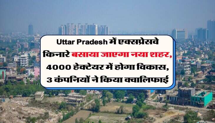Uttar Pradesh में एक्सप्रेसवे किनारे बसाया जाएगा नया शहर, 4000 हेक्टेयर में होगा विकास, 3 कंपनियों ने किया क्वालिफाई
