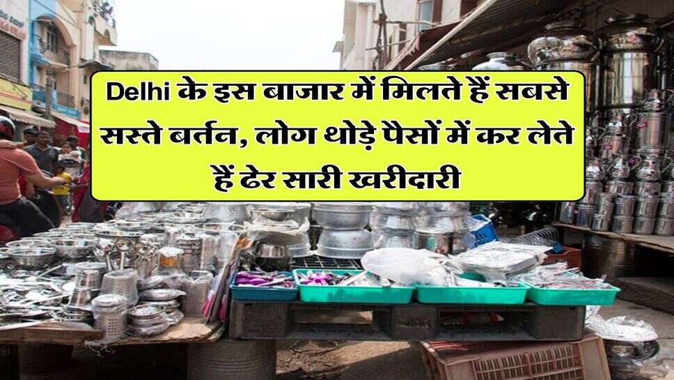 Delhi के इस बाजार में मिलते हैं सबसे सस्ते बर्तन, लोग थोड़े पैसों में कर लेते हैं ढेर सारी खरीदारी