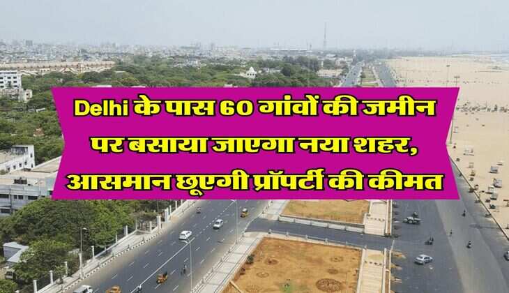 Delhi के पास 60 गांवों की जमीन पर बसाया जाएगा नया शहर, आसमान छूएगी प्रॉपर्टी की कीमत
