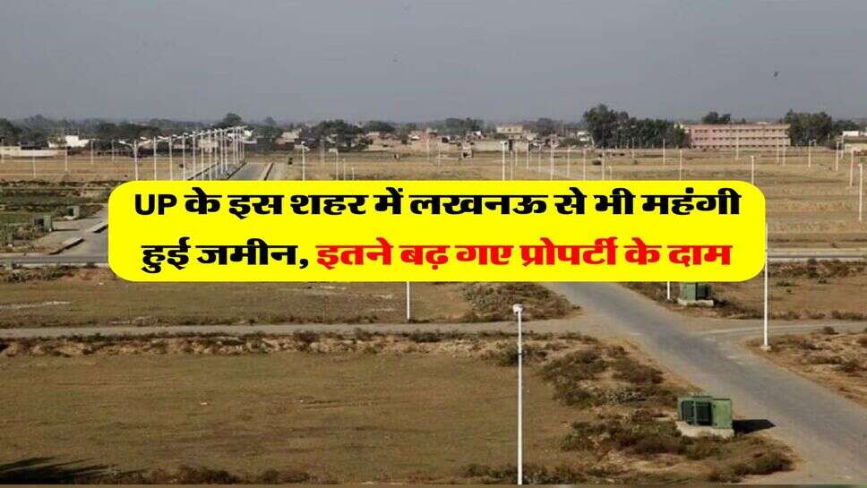 UP के इस शहर में लखनऊ से भी महंगी हुई जमीन, इतने बढ़ गए प्रोपर्टी के दाम
