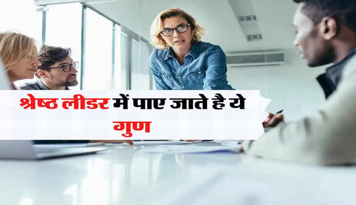 श्रेष्ठ लीडर में पाए जाते है ये गुण, विरोधी भी करता है तारीफ 