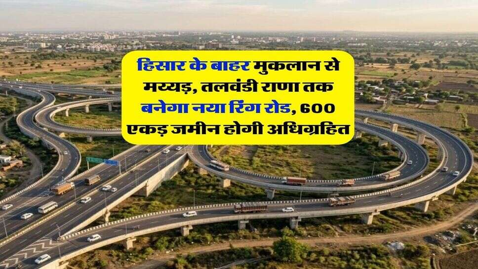 हिसार के बाहर मुकलान से मय्यड़, तलवंडी राणा तक बनेगा नया रिंग रोड, 600 एकड़ जमीन होगी अधिग्रहित