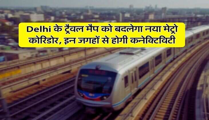 Delhi के ट्रैवल मैप को बदलेगा नया मेट्रो कोरिडोर, इन जगहों से होगी कनेक्टिविटी