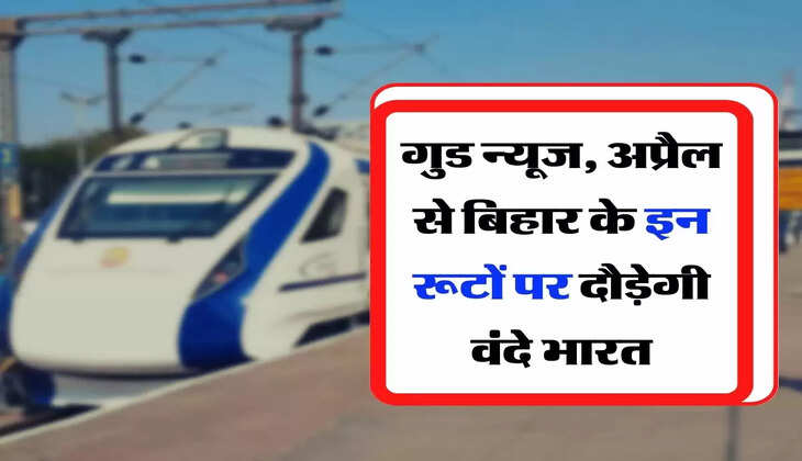 Vande Bharat Express : गुड न्यूज, अप्रैल से बिहार के इन रूटों पर दौड़ेगी वंदे भारत