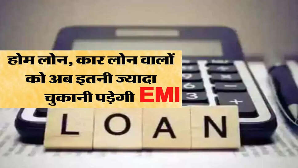 होम लोन, कार लोन वालों को अब इतनी ज्यादा चुकानी पड़ेगी ईएमआई