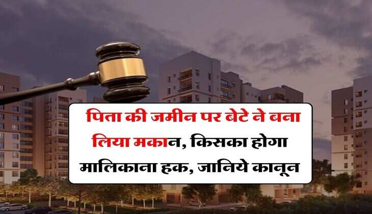Property Dispute : पिता की जमीन पर बेटे ने बना लिया मकान, किसका होगा मालिकाना हक, जानिये कानून