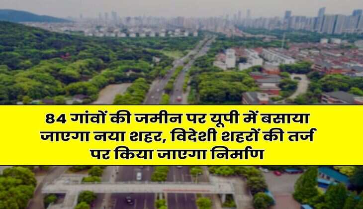 New City in UP : 84 गांवों की जमीन पर यूपी में बसाया जाएगा नया शहर, विदेशी शहरों की तर्ज पर किया जाएगा निर्माण