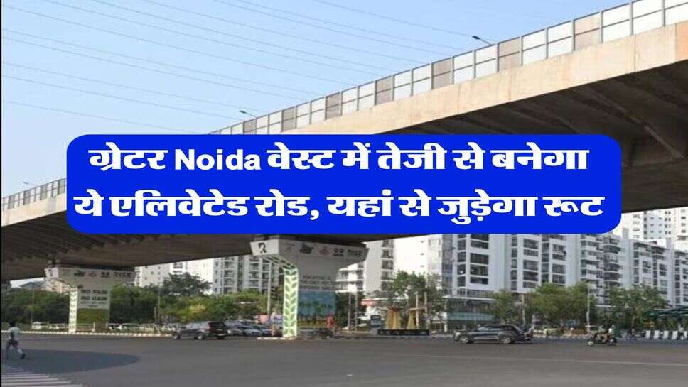 ग्रेटर Noida वेस्ट में तेजी से बनेगा ये एलिवेटेड रोड, यहां से जुड़ेगा रूट