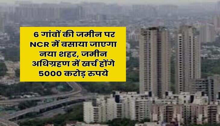 Delhi-NCR : 6 गांवों की जमीन पर NCR में बसाया जाएगा नया शहर, जमीन अधिग्रहण में खर्च होंगे 5000 करोड़ रुपये