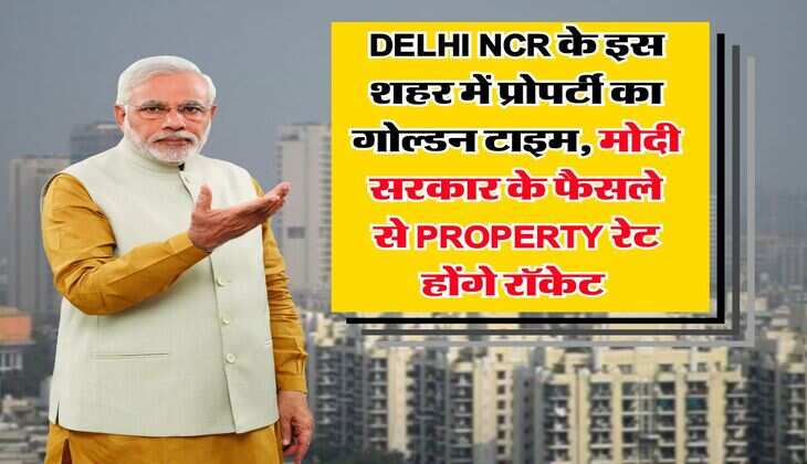 Delhi NCR के इस शहर में प्रोपर्टी का गोल्डन टाइम, मोदी सरकार के फैसले से Property रेट होंगे रॉक