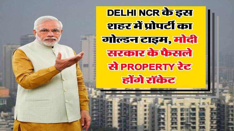 Delhi NCR के इस शहर में प्रोपर्टी का गोल्डन टाइम, मोदी सरकार के फैसले से Property रेट होंगे रॉक