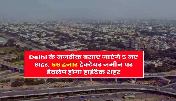 Delhi के नजदीक बसाए जाएंगे 5 नए शहर, 56 हजार हेक्टेयर जमीन पर डेवलेप होगा हाईटेक शहर