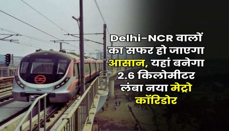 Delhi-NCR वालों का सफर हो जाएगा आसान, यहां बनेगा 2.6 किलोमीटर लंबा नया मेट्रो कॉरिडोर