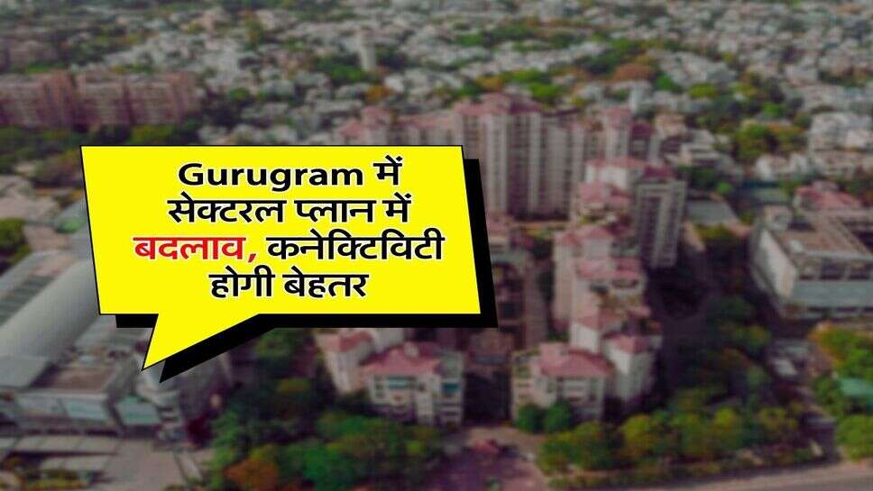 Gurugram में सेक्टरल प्लान में बदलाव, कनेक्टिविटी होगी बेहतर