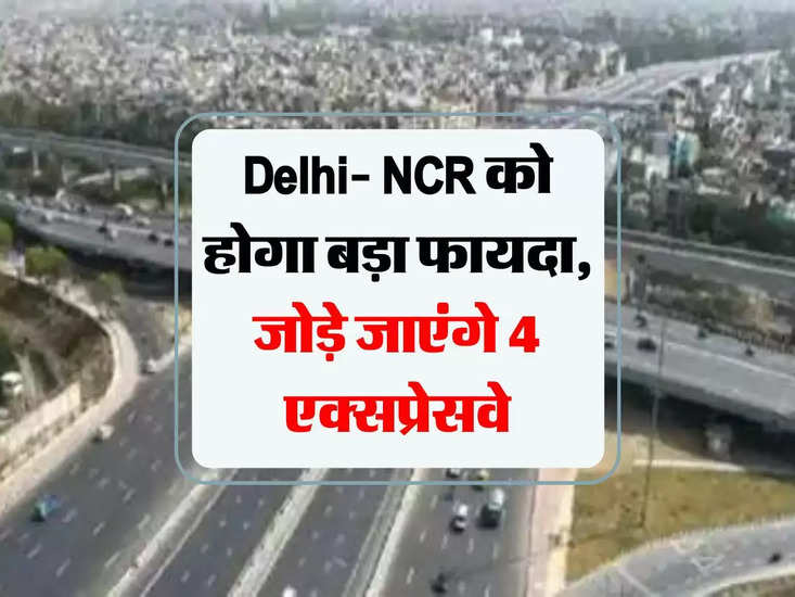 Delhi- NCR को होगा बड़ा फायदा, जोड़े जाएंगे 4 एक्‍सप्रेसवे