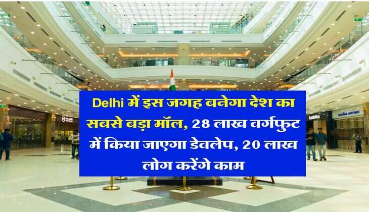 Delhi में इस जगह बनेगा देश का सबसे बड़ा मॉल, 28 लाख वर्गफुट में किया जाएगा डेवलेप, 20 लाख लोग करेंगे काम